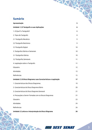 3
Sumário
Apresentação	5
Unidade 1 | O Tacógrafo e suas Aplicações	 6
1. O Que É o Tacógrafo?	 8
2. Tipos de Tacógrafo	 8
2.1 Tacógrafo Mecânico	 9
2.2 Tacógrafo Eletrônico	 9
2.3 Tacógrafo Digital	 10
3. Tacógrafos Diários e Semanais	 10
3.1 Tacógrafos Diários 	 10
3.2 Tacógrafos Semanais 	 11
4. Legislação sobre o Tacógrafo 	 11
Glossário	12
Atividades	13
Referências	15
Unidade 2 | O Disco Diagrama: suas Características e Legislação	 17
1. Características dos Discos Diagramas	 19
2. Características do Disco Diagrama Diário	 20
3. Características do Disco Diagrama Semanal	 21
4. Precauções a Serem Tomadas com os Discos Diagramas	 21
Glossário	23
Atividades	24
Referências	26
Unidade 3 | Leitura e Interpretação do Disco Diagrama	 28
 