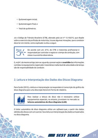 31
•	 Quilometragem inicial;
•	 Quilometragem final; e
•	 Total de quilômetros.
Já o Código de Trânsito Brasileiro (CTB), alterado pela Lei nº 13.103/15, que dispõe
sobre o exercício da profissão de motorista, trouxe algumas inovações, que o condutor
deve ter em mente, como explicado na dica a seguir.
a
a
De acordo com art. 67-E, do CTB: o motorista profissional é
responsável por controlar e registrar o tempo de condução, com
vistas à sua estrita observância.
E,no§4o
,domesmoartigo,tem-se:aguarda,apreservaçãoeaexatidãodasinformações
contidas no equipamento registrador instantâneo inalterável de velocidade e de tempo
são de responsabilidade do condutor.
2. Leitura e Interpretação dos Dados dos Discos Diagrama
Para Cardo (2015), a leitura e interpretação correspondem à transcrição do gráfico do
disco diagrama para uma descrição literal em forma de relatório.
c
c
Para realizar a leitura do disco não é necessário utilizar
equipamentos especiais, no entanto, já existem no mercado os
leitores automáticos de disco diagrama (LAD).
O leitor automático de disco diagrama utiliza um software que, a partir dos dados
obtidosdosdiscoscomumscanner,fazaleituraeinterpretaçãodosdadosarmazenados
no disco diagrama.
 
