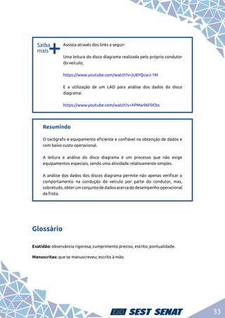33
b
b
Assista através dos links a seguir:	
Uma leitura do disco diagrama realizada pelo próprio condutor
do veículo;	
https://www.youtube.com/watch?v=jU8YQcwJ-1M	
E a utilização de um LAD para análise dos dados do disco
diagrama:	
https://www.youtube.com/watch?v=hPMw96F0Cbs
Resumindo	
O tacógrafo é equipamento eficiente e confiável na obtenção de dados e
com baixo custo operacional.	
A leitura e análise do disco diagrama é um processo que não exige
equipamentos especiais, sendo uma atividade relativamente simples.	
A análise dos dados dos discos diagrama permite não apenas verificar o
comportamento na condução do veículo por parte do condutor, mas,
sobretudo, obter um conjunto de dados acerca do desempenho operacional
da frota.
Glossário
Exatidão: observância rigorosa; cumprimento preciso, estrito; pontualidade.
Manuscritas: que se manuscreveu; escrito à mão.
 