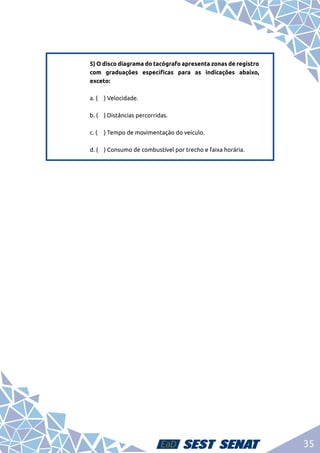 35
5) O disco diagrama do tacógrafo apresenta zonas de registro
com graduações específicas para as indicações abaixo,
exceto:	
a. (	 ) Velocidade.	
b. (	 ) Distâncias percorridas.	
c. (	 ) Tempo de movimentação do veículo.	
d. (	 ) Consumo de combustível por trecho e faixa horária.
 