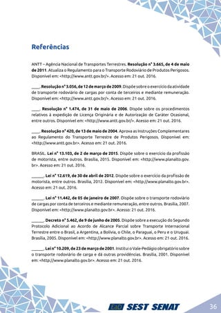 36
Referências
ANTT – Agência Nacional de Transportes Terrestres. Resolução n° 3.665, de 4 de maio
de 2011. Atualiza o Regulamento para o Transporte Rodoviário de Produtos Perigosos.
Disponível em: <http://www.antt.gov.br/>. Acesso em: 21 out. 2016.
____.Resoluçãon°3.056,de12demarçode2009.Dispõesobreoexercíciodaatividade
de transporte rodoviário de cargas por conta de terceiros e mediante remuneração.
Disponível em: <http://www.antt.gov.br/>. Acesso em: 21 out. 2016.
____. Resolução n° 1.474, de 31 de maio de 2006. Dispõe sobre os procedimentos
relativos à expedição de Licença Originária e de Autorização de Caráter Ocasional,
entre outros. Disponível em: <http://www.antt.gov.br/>. Acesso em: 21 out. 2016.
____. Resolução n° 420, de 13 de maio de 2004. Aprova as Instruções Complementares
ao Regulamento do Transporte Terrestre de Produtos Perigosos. Disponível em:
<http://www.antt.gov.br>. Acesso em: 21 out. 2016.
BRASIL. Lei n° 13.103, de 2 de março de 2015. Dispõe sobre o exercício da profissão
de motorista, entre outros. Brasília, 2015. Disponível em: <http://www.planalto.gov.
br>. Acesso em: 21 out. 2016.
______. Lei n° 12.619, de 30 de abril de 2012. Dispõe sobre o exercício da profissão de
motorista, entre outros. Brasília, 2012. Disponível em: <http://www.planalto.gov.br>.
Acesso em: 21 out. 2016.
______. Lei n° 11.442, de 05 de janeiro de 2007. Dispõe sobre o transporte rodoviário
de cargas por conta de terceiros e mediante remuneração, entre outros. Brasília, 2007.
Disponível em: <http://www.planalto.gov.br>. Acesso: 21 out. 2016.
______. Decreto n° 5.462, de 9 de junho de 2005. Dispõe sobre a execução do Segundo
Protocolo Adicional ao Acordo de Alcance Parcial sobre Transporte Internacional
Terrestre entre o Brasil, a Argentina, a Bolívia, o Chile, o Paraguai, o Peru e o Uruguai.
Brasília, 2005. Disponível em: <http://www.planalto.gov.br>. Acesso em: 21 out. 2016.
______. Lei n° 10.209, de 23 de março de 2001. Institui o Vale-Pedágio obrigatório sobre
o transporte rodoviário de carga e dá outras providências. Brasília, 2001. Disponível
em: <http://www.planalto.gov.br>. Acesso em: 21 out. 2016.
 