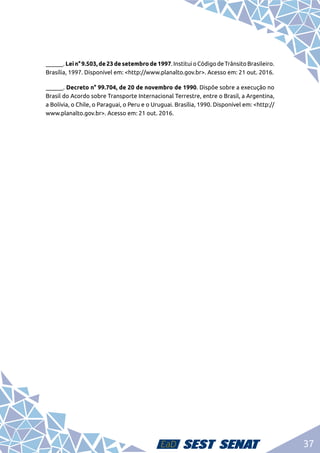 37
______.Lein°9.503,de23desetembrode1997.InstituioCódigodeTrânsitoBrasileiro.
Brasília, 1997. Disponível em: <http://www.planalto.gov.br>. Acesso em: 21 out. 2016.
______. Decreto n° 99.704, de 20 de novembro de 1990. Dispõe sobre a execução no
Brasil do Acordo sobre Transporte Internacional Terrestre, entre o Brasil, a Argentina,
a Bolívia, o Chile, o Paraguai, o Peru e o Uruguai. Brasília, 1990. Disponível em: <http://
www.planalto.gov.br>. Acesso em: 21 out. 2016.
 