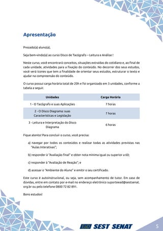 5
Apresentação
Prezado(a) aluno(a),
Seja bem-vindo(a) ao curso Disco de Tacógrafo – Leitura e Análise !
Neste curso, você encontrará conceitos, situações extraídas do cotidiano e, ao final de
cada unidade, atividades para a fixação do conteúdo. No decorrer dos seus estudos,
você verá ícones que tem a finalidade de orientar seus estudos, estruturar o texto e
ajudar na compreensão do conteúdo.
O curso possui carga horária total de 20h e foi organizado em 3 unidades, conforme a
tabela a seguir.
Fique atento! Para concluir o curso, você precisa:
a) navegar por todos os conteúdos e realizar todas as atividades previstas nas
“Aulas Interativas”;
b) responder à “Avaliação final” e obter nota mínima igual ou superior a 60;
c) responder à “Avaliação de Reação”; e
d) acessar o “Ambiente do Aluno” e emitir o seu certificado.
Este curso é autoinstrucional, ou seja, sem acompanhamento de tutor. Em caso de
dúvidas, entre em contato por e-mail no endereço eletrônico suporteead@sestsenat.
org.br ou pelo telefone 0800 72 82 891.
Bons estudos!
Unidades Carga Horária
1 - O Tacógrafo e suas Aplicações 7 horas
2 - O Disco Diagrama: suas
Características e Legislação
7 horas
3 - Leitura e Interpretação do Disco
Diagrama
6 horas
 