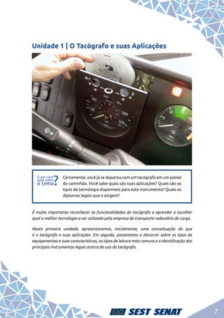 7
Unidade 1 | O Tacógrafo e suas Aplicações
f
f
Certamente, você já se deparou com um tacógrafo em um painel
do caminhão. Você sabe quais são suas aplicações? Quais são os
tipos de tecnologia disponíveis para este instrumento? Quais os
diplomas legais que o exigem?
É muito importante reconhecer as funcionalidades do tacógrafo e aprender a escolher
qual a melhor tecnologia a ser utilizada pela empresa de transporte rodoviário de carga.
Nesta primeira unidade, apresentaremos, inicialmente, uma conceituação do que
é o tacógrafo e suas aplicações. Em seguida, passaremos a discorrer sobre os tipos de
equipamentos e suas características, os tipos de leitura mais comuns e a identificação dos
principais instrumentos legais acerca do uso do tacógrafo.
 