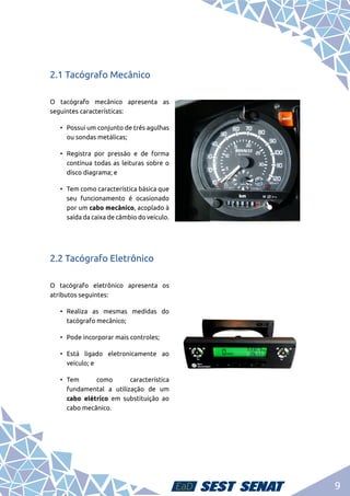 9
2.1 Tacógrafo Mecânico
O tacógrafo mecânico apresenta as
seguintes características:
•	 Possui um conjunto de três agulhas
ou sondas metálicas;
•	Registra por pressão e de forma
contínua todas as leituras sobre o
disco diagrama; e
•	 Tem como característica básica que
seu funcionamento é ocasionado
por um cabo mecânico, acoplado à
saída da caixa de câmbio do veículo.
2.2 Tacógrafo Eletrônico
O tacógrafo eletrônico apresenta os
atributos seguintes:
•	Realiza as mesmas medidas do
tacógrafo mecânico;
•	 Pode incorporar mais controles;
•	Está ligado eletronicamente ao
veículo; e
•	
Tem como característica
fundamental a utilização de um
cabo elétrico em substituição ao
cabo mecânico.
 