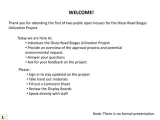 WELCOME!
Thank you for attending the first of two public open houses for the Disco Road Biogas
Utilization Project.
Today we are here to:
• Introduce the Disco Road Biogas Utilization Project
• Provide an overview of the approval process and potential
environmental impacts
• Answer your questions
• Ask for your feedback on the project
Please :
• Sign in to stay updated on the project
• Take hand out materials
• Fill out a Comment Sheet
• Review the Display Boards
• Speak directly with staff
Note: There is no formal presentation
1
 