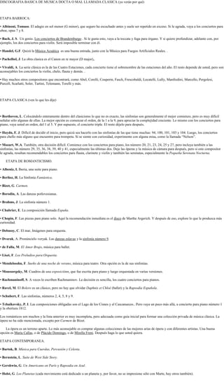 DISCOGRAFIA BASICA DE MUSICA DOCTA O MAL LLAMADA CLASICA (ya verán por qué)<br />ETAPA BARROCA:<br />• Albinoni, Tomaso. El adagio en sol menor (G minor), que seguro ha escuchado antes y suele ser repetido en exceso. Si le agrada, vaya a los conciertos para oboe, opus 7 y 8.<br />• Bach, J. S.  Un genio. Los conciertos de Brandemburgo . Si le gusta esto, vaya a la toccata y fuga para órgano. Y si quiere profundizar, adelante con, por ejemplo, los dos conciertos para violín. Será imposible terminar con él.<br />• Handel, G.F. Quizá la Música Acuática  es una buena entrada, junto con la Música para Fuegos Artificiales Reales. .<br />• Pachelbel, J. La obra clasica es el Canon en re mayor (D major),.<br />• Vivaldi, A. La serie clásica es la de las Cuatro Estaciones, cada concierto tiene el sobrenombre de las estaciones del año. El resto depende de usted, pero son aconsejables los conciertos la violín, chelo, flauta y demás. .<br />• Hay muchos otros compositores que encontrará, como Abel, Corelli, Couperin, Fasch, Frescobaldi, Locatelli, Lully, Manfredini, Marcello, Pergolesi, Purcell, Scarlatti, Soler, Tartini, Telemann, Torelli y más.<br />ETAPA CLASICA (ven lo que les dije)<br />• Beethoven, L. Colocándolo enteramente dentro del clasicismo lo que no es exacto, las sinfonías son generalmente el mejor comienzo, pero es muy difícil señalar sólo algunas de ellas. La mejor opción es comenzar el orden, de la 1 a la 9, para apreciar la complejidad creciente. Lo mismo con los conciertos para piano, vaya usted en orden, del 1 al 5. Y por supuesto, el concierto triple. El resto déjelo para después.<br />• Haydn, F. J. Difícil de decidir el inicio, pero quizá sea hacerlo con las sinfonías de las que tiene muchas: 94, 100, 101, 103 y 104. Luego, los conciertos para chello más alguno que encuentre para trompeta. Si se siente con curiosidad, experimente con alguna misa, como la llamada “Nelson”.<br />• Mozart, W.A. También, otra decisión difícil. Comience con los conciertos para piano, los número 20, 21, 23, 24, 25 y 27, pero incluya también a las sinfonías, las número 29, 35, 36, 38, 39, 40 y 41, especialmente las últimas dos. Deje las óperas y la música de cámara para después, pero si este compositor le agrada, resultan recomendables los conciertos para flauta, clarinete y violín y también las serenatas, especialmente la Pequeña Serenata Nocturna.<br />ETAPA DE ROMANTICISMO.<br />• Albeniz, I. Iberia, una suite para piano.<br />• Berlioz, H. La Sinfonía Fantástica.<br />• Bizet, G. Carmen.<br />• Borodin, A. Las danzas potlovesianas.<br />• Brahms, J. La sinfonía número 1.<br />• Chabrier, E. La composición llamada España.<br />• Chopin, F. Las piezas para piano solo. Aquí la recomendación inmediata es el disco de Martha Argerich. Y después de eso, explore lo que le produzca más curiosidad.<br />• Debussy, C. El mar, Imágenes para orquesta.<br />• Dvorak, A. Pronúncielo voryak. Las danzas eslavas y la sinfonía número 9.<br />• de Falla, M. El Amor Brujo, música para ballet.<br />• Liszt, F. Los Preludios para Orquesta.<br />• Mendelssohn, F. Sueño de una noche de verano, música para teatro. Otra opción es la de sus sinfonías.<br />• Moussorgsky, M. Cuadros de una exposiciónn, que fue escrita para piano y luego orquestada en varias versiones.<br />• Rachmaninoff, S. A veces lo escriben Rachmaninov. La decisión es sencilla, los cuatro conciertos para pianos.<br />• Ravel, M. El Bolero es un clásico, pero no hay que olvidar Daphnis et Chloé (ballet) y la Rapsodia Española.<br />• Schubert, F. Las sinfonías, números 2, 4, 5, 8 y 9.<br />• Tchaikovsky, P. I. Las composiciones obligadas son el Lago de los Cisnes y el Cascanueces.. Pero vaya un poco más allá, a concierto para piano número 1 y la obertura 1812.<br />Los románticos son muchos y la lista anterior es muy incompleta, pero adecuada como guía inicial para formar una colección privada de música clásica. La ópera no ha sido mencionada, excepto por Carmen de Bizet.<br />La ópera es un terreno aparte. Lo más aconsejable es comprar algunas colecciones de las mejores arias de ópera y con diferentes artistas. Una buena opción es María Callas, o de Plácido Domingo, o de Mirella Freni. Después haga lo que usted quiera.<br />ETAPA CONTEMPORANEA.<br />• Bartok, B. Música para Cuerdas, Percusión y Celesta.<br />• Bernstein, L. Suite de West Side Story.<br />• Gershwin, G. Un Americano en París y Rapsodia en Azul.<br />• Holst, G. Los Planetas (cada movimiento está dedicado a un planeta y, por favor, no se impresione sólo con Marte, hay otros también).<br />• Katchaturian, A. Arriésguese con Gayaneh y EspartacO.<br />• Mahler, G. Prepárese para obras en verdad largas. Comience por la sinfonía número 1 Puede llegar hasta la 9. También La canción de la Tierra y los lieds..<br />• Orff. C. La obvia es Carmina Burana, tocada a veces hasta la desesperación, pero que contiene porciones desconocidas muy bellas.<br />• Rodrigo, J. El conocido Concierto de Aranjuez, pero no se quede allí y vaya a la Fantasía para un Gentilhombre.<br />Wagner: “Tristán e Isolda”.<br />Debussy: “Nocturnos para orquesta”, “Preludios para piano”, “Preludio a la siesta de un fauno”.<br />Satie: “Piezas para piano”.<br />Stravinsky: “Petrushka”, “La Consagración de la primavera”.<br />Bartok: “Música para cuerda percusión y celesta”. “El mandarín maravilloso”.<br />Schoenberg: “Erwartung”, “Cinco piezas para orquesta op. 16”, “Pierrot Lunaire”<br />Berg: “Altenberg Lieder op. 4”, “Wozzeck”.<br />Webern:”4 piezas op.7”, “Sis bagatelas op.9”, “Sinfonía op. 21”, “Variaciones op. 27”.<br />Ives: “Pregunta sin respuesta”,”Central Park in the Dark”, “The gong on the hook and ladder”.<br />Cowell: Piezas para piano”.<br />Varèse: “Hiperprisma”, “Ionización”, Integrales”, “Poema electrónico” “Densidad”.<br />Messiaen: “Cuarteto para el fin de los tiempos”, “20 miradas del niño Jesús”, “Catálogo de pájaros”.<br />“Turangalila”.<br />Boulez: “Estructuras para dos pianos”, “Pli selon pli”, “Le marteau sans mâitre”<br />Stockhausen”: “Gruppen”, “Punkte”,”El canto de los adolescentes”, “Aus den sieben Tagen”,“El cuarteto de<br />los helicópteros”, “Stimmung”.<br />Schaeffer-Henry: “Sinfonía para un hombre solo”.<br />Nono: “Sofferte onde serene”, “Il canto sospeso”.<br />Berio: “Sequenzas”.<br />Penderecky: “Treno para las víctimas de Hiroshima”.<br />Cage: ”4.33”, “Sonatas e interludios”.”Estudios australes”.<br />Feldman: “Triadic memories”,”Proyeccion”.<br />Riley: “In C”.<br />Xenakis: ”Pithoprakta”, “Oresteia”, ”Eonta”.<br />Ligeti: “Atmósferas”, Lux aeterna”.<br />Crumb: “Macrocosmos”.<br />