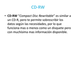 CD-RWCD-RW “Compact Disc Rewritable” es similar a un CD-R, pero te permite sobrescribir los datos según las necesidades, por lo que funciona mas o menos como un disquete pero con muchísima mas información disponible.