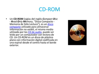 CD-ROMUn CD-ROM (siglas del inglés Compact Disc - ReadOnlyMemory, "Disco Compacto - Memoria de Sólo Lectura"), es un disco compacto utilizado para almacenar información no volátil, el mismo medio utilizado por los CD de audio, puede ser leído por un computador con lectora de CD. Un CD-ROM es un disco de plástico plano con información digital codificada en una espiral desde el centro hasta el borde exterior.