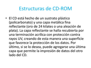 Estructuras de CD-ROMEl CD está hecho de un sustrato plástico (policarbonato) y una capa metálica fina reflectante (oro de 24 kilates o una aleación de plata). La capa reflectante se halla recubierta por una terminación acrílica con protección contra rayos UV, creando de esta manera una superficie que favorece la protección de los datos. Por último, si se lo desea, puede agregarse una última capa que permite la impresión de datos del otro lado del CD.