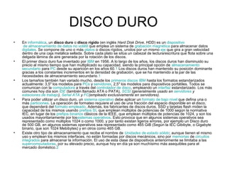 DISCO DURO
• En informática, un disco duro o disco rígido (en inglés Hard Disk Drive, HDD) es un dispositivo
de almacenamiento de datos no volátil que emplea un sistema de grabación magnética para almacenar datos
digitales. Se compone de uno o más platos o discos rígidos, unidos por un mismo eje que gira a gran velocidad
dentro de una caja metálica sellada. Sobre cada plato se sitúa un cabezal de lectura/escritura que flota sobre una
delgada lámina de aire generada por la rotación de los discos.
• El primer disco duro fue inventado por IBM en 1956. A lo largo de los años, los discos duros han disminuido su
precio al mismo tiempo que han multiplicado su capacidad, siendo la principal opción de almacenamiento
secundario para PC desde su aparición en los años 60.1 Los discos duros han mantenido su posición dominante
gracias a los constantes incrementos en la densidad de grabación, que se ha mantenido a la par de las
necesidades de almacenamiento secundario.1
• Los tamaños también han variado mucho, desde los primeros discos IBM hasta los formatos estandarizados
actualmente: 3,5" los modelos para PCs y servidores, 2,5" los modelos para dispositivos portátiles. Todos se
comunican con la computadora a través del controlador de disco, empleando un interfaz estandarizado. Los más
comunes hoy día son IDE (también llamado ATA o PATA), SCSI (generalmente usado en servidores y
estaciones de trabajo), Serial ATA y FC(empleado exclusivamente en servidores).
• Para poder utilizar un disco duro, un sistema operativo debe aplicar un formato de bajo nivel que defina una o
más particiones. La operación de formateo requiere el uso de una fracción del espacio disponible en el disco,
que dependerá del formato empleado. Además, los fabricantes de discos duros, SSD y tarjetas flash miden la
capacidad de los mismos usando prefijos SI, que emplean múltiplos de potencias de 1000 según la normativa
IEC, en lugar de los prefijos binarios clásicos de la IEEE, que emplean múltiplos de potencias de 1024, y son los
usados mayoritariamente por lossistemas operativos. Esto provoca que en algunos sistemas operativos sea
representado como múltiplos 1024 o como 1000, y por tanto existan ligeros errores, por ejemplo un Disco duro
de 500 GB, en algunos sistemas operativos sea representado como 465 GiB (Según la IEC Gibibyte, o Gigabyte
binario, que son 1024 Mebibytes) y en otros como 465 GB.
• Existe otro tipo de almacenamiento que recibe el nombre de Unidades de estado sólido; aunque tienen el mismo
uso y emplean los mismos interfaces, no están formadas por discos mecánicos, sino por memorias de circuitos
integrados para almacenar la información. El uso de esta clase de dispositivos anteriormente se limitaba a las
supercomputadoras, por su elevado precio, aunque hoy en día ya son muchísimo más asequibles para el
mercado doméstico.2
 