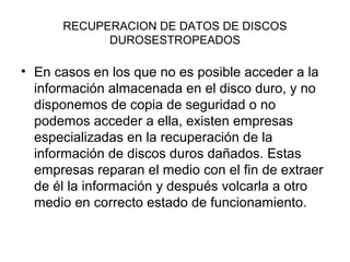 RECUPERACION DE DATOS DE DISCOS
DUROSESTROPEADOS
• En casos en los que no es posible acceder a la
información almacenada en el disco duro, y no
disponemos de copia de seguridad o no
podemos acceder a ella, existen empresas
especializadas en la recuperación de la
información de discos duros dañados. Estas
empresas reparan el medio con el fin de extraer
de él la información y después volcarla a otro
medio en correcto estado de funcionamiento.
 