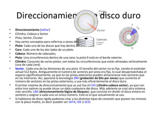 Direccionamiento de disco duro Direccionamiento  [ editar ] Cilindro, Cabeza y Sector Pista, Sector, Cluster Hay varios conceptos para referirse a zonas del disco: Plato : Cada uno de los discos que hay dentro del  disco duro .  Cara : Cada uno de los dos lados de un  plato   Cabeza : Número de cabezales;  Pista : Una circunferencia dentro de una  cara ; la  pista  0 está en el borde exterior.  Cilindro : Conjunto de varias  pistas ; son todas las circunferencias que están alineadas verticalmente (una de cada  cara ).  Sector  : Cada una de las divisiones de una pista. El tamaño del sector no es fijo, siendo el estándar actual 512 bytes. Antiguamente el número de sectores por pista era fijo, lo cual desaprovechaba el espacio significativamente, ya que en las pistas exteriores pueden almacenarse más sectores que en las interiores. Así, apareció la tecnología  ZBR  ( grabación de bits por zonas ) que aumenta el número de sectores en las pistas exteriores, y usa más eficientemente el disco duro.  El primer sistema de direccionamiento que se usó fue el  CHS  ( cilindro-cabeza-sector ), ya que con estos tres valores se puede situar un dato cualquiera del disco. Más adelante se creó otro sistema más sencillo:  LBA  ( direccionamiento lógico de bloques ), que consiste en dividir el disco entero en  sectores  y asignar a cada uno un único número. Este es el que actualmente se usa. Si hablamos de disco rígido podemos citar a los distintos tipos de conexión que poseen los mismos con la placa madre, es decir pueden ser  SATA ,  IDE  o  SCSI . 
