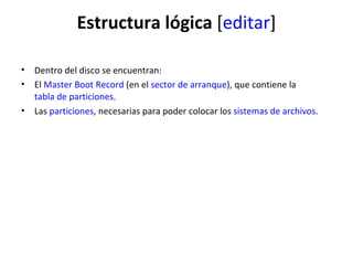Estructura lógica  [ editar ] Dentro del disco se encuentran: El  Master Boot Record  (en el  sector de arranque ), que contiene la  tabla de particiones .  Las  particiones , necesarias para poder colocar los  sistemas de archivos .  