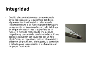 Integridad  Debido al extremadamente cerrado espacio entre los cabezales y la superficie del disco, alguna contaminación de los cabezales de lectura/escritura o las fuentes puede dar lugar a un accidente en los cabezales, un fallo del disco en el que el cabezal raya la superficie de la fuente, a menudo moliendo la fina película magnética y causando la perdida de datos. Estos accidentes pueden ser causados por un fallo electrónico, un repentino corte en el suministro eléctrico, golpes físicos, el desgaste, la corrosión o debido a que los cabezales o las fuentes sean de pobre fabricación 