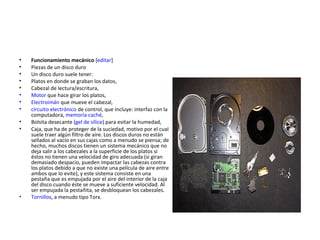 Funcionamiento mecánico  [ editar ] Piezas de un disco duro Un disco duro suele tener: Platos en donde se graban los datos,  Cabezal de lectura/escritura,  Motor  que hace girar los platos,  Electroimán  que mueve el cabezal,  circuito electrónico  de control, que incluye: interfaz con la computadora,  memoria caché ,  Bolsita desecante ( gel de sílice ) para evitar la humedad,  Caja, que ha de proteger de la suciedad, motivo por el cual suele traer algún filtro de aire. Los discos duros no están sellados al vacío en sus cajas como a menudo se piensa; de hecho, muchos discos tienen un sistema mecánico que no deja salir a los cabezales a la superficie de los platos si éstos no tienen una velocidad de giro adecuada (si giran demasiado despacio, pueden impactar las cabezas contra los platos debido a que no existe una película de aire entre ambos que lo evite), y este sistema consiste en una pestaña que es empujada por el aire del interior de la caja del disco cuando éste se mueve a suficiente velocidad. Al ser empujada la pestañita, se desbloquean los cabezales.  Tornillos , a menudo tipo Torx.  