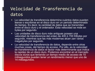 Velocidad de Transferencia de datos La velocidad de transferencia determina cuántos datos pueden leerse o escribirse en el disco duro en un periodo determinado de tiempo. Es decir, la cantidad de datos que se transmiten entre el disco duro y el ordenador. Esta velocidad se mide en bytes por segundo. Las unidades de disco duro más antiguas poseen una velocidad de transferencia del orden de 400 ó 700 KBytes por segundo, mientras que las más modernas alcan zan varios megabytes por segundo. La velocidad de transferencia de datos, depende entre otras muchas cosas, del tiempo de acceso. Por ello, es la velocidad de transferencia de datos el factor más determinante que indica la rapidez de un disco duro. Podemos encontrar en el mercado discos duros que teniendo un tiempo medio de acceso de 10 milisegundos pueden tener un rendimiento menor que uno de 14 milisegundos. 