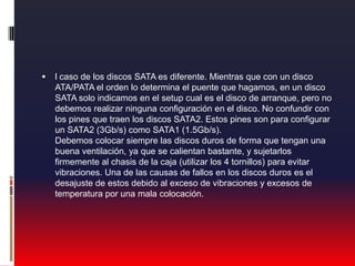 l caso de los discos SATA es diferente. Mientras que con un disco ATA/PATA el orden lo determina el puente que hagamos, en un disco SATA solo indicamos en el setup cual es el disco de arranque, pero no debemos realizar ninguna configuración en el disco. No confundir con los pines que traen los discos SATA2. Estos pines son para configurar un SATA2 (3Gb/s) como SATA1 (1.5Gb/s). Debemos colocar siempre las discos duros de forma que tengan una buena ventilación, ya que se calientan bastante, y sujetarlos firmemente al chasis de la caja (utilizar los 4 tornillos) para evitar vibraciones. Una de las causas de fallos en los discos duros es el desajuste de estos debido al exceso de vibraciones y excesos de temperatura por una mala colocación.
