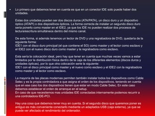 Lo primero que debemos tener en cuenta es que en un conector IDE solo puede haber dos unidades. Estas dos unidades pueden ser dos discos duros (ATA/PATA), un disco duro y un dispositivo óptico (ATAPI) o dos dispositivos ópticos. La forma correcta de instalar un segundo disco duro seria ponerlo como master en el IDE2, ya que los IDE no pueden realizar dos procesos de lectura/escritura simultáneos dentro del mismo canal. De esta forma, si además tenemos un lector de DVD y una regrabadora de DVD, quedaría de la siguiente forma: IDE1 con el disco duro principal (el que contiene el SO) como master y el lector como esclavo y el IDE2 con el nuevo disco duro como master y la regrabadora como esclavo. Esta sería la colocación ideal, pero hay que tener en cuenta que muchas veces vamos a estar limitados por la distribución física dentro de la caja de los diferentes elementos (discos duros y unidades ópticas), por lo que otra colocación serie la siguiente: IDE1 con el disco principal como master y el nuevo como esclavo y el IDE2 con la regrabadora como master y el lector como esclavo. La mayoría de las placas modernas permiten también instalar todos los dispositivos como Cable Selec y es la propia controladora a que asigna el orden de los dispositivos, teniendo en cuenta que en ese caso los dos dispositivos tienen que estar en modo Cable Selec. En este caso debemos establecer el orden de arranque en el setup. En caso de que necesitemos mas unidades IDE conectadas internamente podemos recurrir a una controladora IDE-PCI. Hay una cosa que debemos tener muy en cuenta. Si el segundo disco que queremos poner es antiguo es más conveniente conectarlo mediante un adaptados USB (caja externa), ya que se puede ver afectado el rendimiento del ordenador.