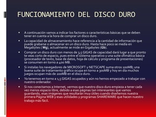 FUNCIONAMIENTO DEL DISCO DUROA continuación vamos a indicar los factores o características básicas que se deben tener en cuenta a la hora de comprar un disco duro. La capacidad de almacenamiento hace referencia a la cantidad de información que puede grabarse o almacenar en un disco duro. Hasta hace poco se medía en Megabytes ( Mg), actualmente se mide en Gigabytes (Gb).Comprar un disco duro con menos de 3,5 GIGAS de capacidad dará lugar a que pronto te veas corto de espacio, pues entre el sistema operativo y una suite ofimática básica (procesador de texto, base de datos, hoja de cálculo y programa de presentaciones) se consumen en torno a 400 MB.Si instalas los navegadores de MICROSOFT y NETSCAPE suma otros 100MB; una buena suite de tratamiento gráfico ocupa en torno a 300MB y hoy en día muchos juegos ocupan más de 200MB en el disco duro. Ya tenemos en torno a 1,5 GIGAS ocupados y aún no hemos empezado a trabajar con nuestro ordenador.Si nos conectamos a Internet, vermos que nuestro disco duro empieza a tener cada vez menos espacio libre, debido a esas páginas tan interesantes que vamos guardando, esas imágenes que resultarán muy útiles cuando diseñemos nuestra primera Página WEB y esas utilidades y programas SHAREWARE que hacen nuestro trabajo más fácil.