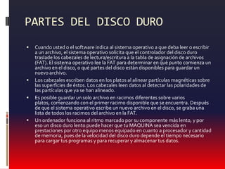 PARTES DEL DISCO DUROCuando usted o el software indica al sistema operativo a que deba leer o escribir a un archivo, el sistema operativo solicita que el controlador del disco duro traslade los cabezales de lectura/escritura a la tabla de asignación de archivos (FAT). El sistema operativo lee la FAT para determinar en qué punto comienza un archivo en el disco, o qué partes del disco están disponibles para guardar un nuevo archivo. Los cabezales escriben datos en los platos al alinear partículas magnéticas sobre las superficies de éstos. Los cabezales leen datos al detectar las polaridades de las partículas que ya se han alineado. Es posible guardar un solo archivo en racimos diferentes sobre varios platos, comenzando con el primer racimo disponible que se encuentra. Después de que el sistema operativo escribe un nuevo archivo en el disco, se graba una lista de todos los racimos del archivo en la FAT. Un ordenador funciona al ritmo marcado por su componente más lento, y por eso un disco duro lento puede hacer que tu MAQUINA sea vencida en prestaciones por otro equipo menos equipado en cuanto a procesador y cantidad de memoria, pues de la velocidad del disco duro depende el tiempo necesario para cargar tus programas y para recuperar y almacenar tus datos. 