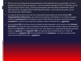 El disco duro es el sistema de almacenamiento más importante de su computador y en el se guardan los archivos de los programas - como los sistemas operativo D.O.S. o Windows 95, las hojas de cálculo (Excel, Qpro, Lotus) los procesadores de texto (Word, WordPerefct, Word Star, Word Pro), los juegos (Doom, Wolf, Mortal Kombat) - y los archivos de cartas y otros documentos que usted produce.La mayoría de los discos duros en los computadores personales son de tecnología IDE (Integrated Drive Electronics), que viene en las tarjetas controladoras y en todas las tarjetas madres ( motherboard) de los equipos nuevos. Estas últimas reconocen automáticamente ( autodetect) los discos duros que se le coloquen, hasta un tamaño de 2.1 gigabytes.La tecnología IDE de los discos duros actuales ha sido mejorada y se le conoce como Enhaced IDE (EIDE), permitiendo mayor transferencia de datos en menor tiempo. Algunos fabricantes la denominan Fast ATA-2. Estos discos duros son más rápidos y su capacidad de almacenamiento supera un gigabyte. Un megabyte (MB) corresponde aproximadamente a un millón de caracteres y un gigabyte (GB) tiene alrededor de mil megabytes. Los nuevos equipos traen como norma discos duros de 1.2 gigabytes.