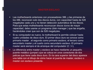 MASTER ESCLAVOLas motherboards anteriores con procesadores 386, y las primeras de los 486, reconocen solo dos discos duros, con capacidad hasta de 528 megabytes cada uno y no tienen detección automática de los discos. Para que estas motherboards reconozcan discos duros de mayor capacidad, debe usarse un programa (disk manager ) que las engaña, haciéndoles creer que son de 528 megabytes. Si su computador es nuevo, la motherboard le permite colocar hasta cuatro unidades de disco duro. El primer disco duro se conoce como primario master , el segundo como primario esclavo, el tercero como secundario master y el cuarto como secundario esclavo. El primario master será siempre el de arranque del computador (C :\>).La diferencia entre master y esclavo se hace mediante un pequeño puente metálico (jumper) que se coloca en unos conectores de dos paticas que tiene cada disco duro. En la cara superior del disco aparece una tabla con el dibujo de cómo hacer el puente de master, esclavo o master con esclavo presente.