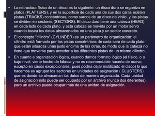 La estructura física de un disco es la siguiente: un disco duro se organiza en platos (PLATTERS), y en la superficie de cada una de sus dos caras existen pistas (TRACKS) concéntricas, como surcos de un disco de vinilo, y las pistas se dividen en sectores (SECTORS). El disco duro tiene una cabeza (HEAD) en cada lado de cada plato, y esta cabeza es movida por un motor servo cuando busca los datos almacenados en una pista y un sector concreto.El concepto "cilindro" (CYLINDER) es un parámetro de organización: el cilindro está formado por las pistas concéntricas de cada cara de cada plato que están situadas unas justo encima de las otras, de modo que la cabeza no tiene que moverse para acceder a las diferentes pistas de un mismo cilindro.En cuanto a organización lógica, cuando damos formato lógico (el físico, o a bajo nivel, viene hecho de fábrica y no es recomendable hacerlo de nuevo, excepto en casos excepcionales, pues podría dejar inutilizado el disco) lo que hacemos es agrupar los sectores en unidades de asignación ( CLUSTERS) que es donde se almacenan los datos de manera organizada. Cada unidad de asignación sólo puede ser ocupado por un archivo (nunca dos diferentes), pero un archivo puede ocupar más de una unidad de asignación.