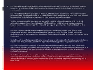 Esta importancia radica en el hecho de que cuando hacemos transferencia de información de un disco a otro, el tiempo que demore tal acción dependerá principalmente de la cantidad de megabytes por segundo que se transfieran en un momento dado.Esta velocidad de transferencia que dispone un disco duro, está íntimamente relacionada a la velocidad en revoluciones por minuto (RPM), algo que generalmente se los suele especificar cuando se adquiere uno de estos discos duros, habiendo aquellos que son considerados para trabajo de oficina y que tienen una velocidad de 5200 RPM.También tenemos aquellos discos duros con una velocidad de 7200 RPM, habiendo los de 10,000 RPM, y los de más reciente tecnología que vienen a tener hasta 15,000 RPM. Éstos últimos, vendrán a reportar una tasa de velocidad bastante grande en cuanto a los megabytes por segundo que se pueda apreciar cómo se transfieran datos de un disco duro a otro.Para poder conocer cuál es la transferencia de datos que dispone cada de uno de nuestros discos duros de forma independiente, podríamos utilizar una pequeña aplicación que tiene el nombre de CrystalDiskMark, misma que la podemos configurar de acuerdo a nuestras condiciones de trabajo, para poder conocer las especificaciones de cada uno de estos discos.CrystalDiskMark ejecuta hasta 10 pasos diferentes para poder sacar un valor medio de la velocidad que realmente dispone nuestros discos duros, teniendo la posibilidad de copiar esta información y guardarla en algún documento de texto.Para tener valores precisos y verdaderos, se recomienda tener bien defragmentados a los discos duros que vayamos a analizar, ya que el proceso para que esto sea posible, incluye la escritura de una cantidad determinada de megabytes en el disco duro analizado, siendo que posteriormente esta aplicación tiene que leer esa misma cantidad de datos que ha escrito de forma aleatoria.CrystalDiskMark es una aplicación completamente gratuita, pero que lastimosamente no es portátil, siendo que tenemos que descargarla e instalarla en nuestro sistema operativo; además, es compatible con las diferentes versiones de Windows, e inclusive con Windows 7, soportando además a aquellos procesadores o equipos que disponen de 32 bits así como 64 bits.