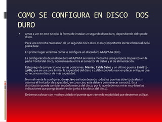 COMO SE CONFIGURA EN DISCO  DOS DUROamos a ver en este tutorial la forma de instalar un segundo disco duro, dependiendo del tipo de disco. Para una correcta colocación de un segundo disco duro es muy importante leerse el manual de la placa base. En primer lugar veremos como se configura un disco duro ATA/PATA (IDE). La configuración de un disco duro ATA/PATA se realiza mediante unos jumpers dispuestos en la parte frontal del disco, normalmente entre el conector de datos y el de alimentación. Este juego de jumpers tiene varias posiciones: Master, Cable Selec y un ultimo puente Limitto 32Gb, que se usa para limitar la capacidad del disco a 32Gb y poderlo usar en placas antiguas que no reconocen discos de mas capacidad. Normalmente la configuración esclavo se hace dejando todos los puentes abiertos (salvo si usamos el limitador de capacidad, en cuyo caso este debera permanecer cerrado). Esta distribución puede cambiar según la marca del disco, por lo que debemos mirar muy bien las indicaciones que ponga (suelen estar junto a los datos del disco). Debemos colocar con mucho cuidado el puente que trae en la modalidad que deseemos utilizar.