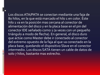 Los discos ATA/PATA se conectan mediante una faja de 80 hilos, en la que está marcado el hilo 1 en color. Este hilo 1 va en la posición mas cercana al conector de alimentación del disco y en la placa base en el pin del conector IDE señalado como 1 (a veces con un pequeño triángulo a modo de flecha). En general, el disco duro que actúe como Master debe ir conectado al conector del extremo opuesto de la faja al que va conectado en la placa base, quedando el dispositivo Slave en el conector intermedio. Los discos SATA tienen un cable de datos de solo 7 hilos, bastante mas estrecho.