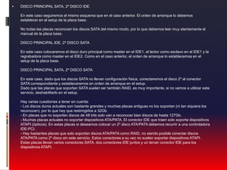 DISCO PRINCIPAL SATA, 2º DISCO IDE En este caso seguiremos el mismo esquema que en el caso anterior. El orden de arranque lo debemos establecer en el setup de la placa base. No todas las placas reconocen los discos SATA del mismo modo, por lo que debemos leer muy atentamente el manual de la placa base. DISCO PRINCIPAL IDE, 2º DISCO SATA En este caso colocaremos el disco duro principal como master en el IDE1, el lector como esclavo en el IDE1 y la regrabadora como master en el IDE2. Como en el caso anterior, el orden de arranque lo establecemos en el setup de la placa base. DISCO PRINCIPAL SATA, 2º DISCO SATA En este caso, dado que los discos SATA no llevan configuración física, conectaremos el disco 2º al conector SATA correspondiente y estableceremos en orden de arranque en el setup. Dado que las placas que soportan SATA suelen ser también RAID, es muy importante, si no vamos a utilizar este servicio, deshabilitarlo en el setup. Hay varias cuestiones a tener en cuenta: - Los discos duros actuales son bastante grandes y muchas placas antiguas no los soportan (ni tan siquiera los reconocen), por lo que hay que restringirlos a 32Gb. - En placas que no soporten discos de 48 bits solo van a reconocer bien discos de hasta 127Gb. - Muchas placas actuales no soportar dispositivos ATA/PATA. El conector IDE que traen solo soporta dispositivos ATAPI (ópticos). En estas placas si deseamos colocar un 2º disco ATA/PATA debemos recurrir a una controladora IDE-PCI. - Hay bastantes placas que solo soportan discos ATA/PATA como RAID, no siendo posible conectar discos ATA/PATA como 2º disco sin este servicio. Estos conectores a su vez no suelen soportar dispositivos ATAPI. Estas placas llevan varios conectores SATA, dos conectores IDE juntos y un tercer conector IDE para los dispositivos ATAPI.