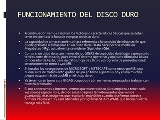 FUNCIONAMIENTO DEL DISCO DUROA continuación vamos a indicar los factores o características básicas que se deben tener en cuenta a la hora de comprar un disco duro. La capacidad de almacenamiento hace referencia a la cantidad de información que puede grabarse o almacenar en un disco duro. Hasta hace poco se medía en Megabytes ( Mg), actualmente se mide en Gigabytes (Gb).Comprar un disco duro con menos de 3,5 GIGAS de capacidad dará lugar a que pronto te veas corto de espacio, pues entre el sistema operativo y una suite ofimática básica (procesador de texto, base de datos, hoja de cálculo y programa de presentaciones) se consumen en torno a 400 MB.Si instalas los navegadores de MICROSOFT y NETSCAPE suma otros 100MB; una buena suite de tratamiento gráfico ocupa en torno a 300MB y hoy en día muchos juegos ocupan más de 200MB en el disco duro. Ya tenemos en torno a 1,5 GIGAS ocupados y aún no hemos empezado a trabajar con nuestro ordenador.Si nos conectamos a Internet, vermos que nuestro disco duro empieza a tener cada vez menos espacio libre, debido a esas páginas tan interesantes que vamos guardando, esas imágenes que resultarán muy útiles cuando diseñemos nuestra primera Página WEB y esas utilidades y programas SHAREWARE que hacen nuestro trabajo más fácil.