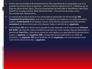 El disco duro es el sistema de almacenamiento más importante de su computador y en el se guardan los archivos de los programas - como los sistemas operativo D.O.S. o Windows 95, las hojas de cálculo (Excel, Qpro, Lotus) los procesadores de texto (Word, WordPerefct, Word Star, Word Pro), los juegos (Doom, Wolf, Mortal Kombat) - y los archivos de cartas y otros documentos que usted produce.La mayoría de los discos duros en los computadores personales son de tecnología IDE (Integrated Drive Electronics), que viene en las tarjetas controladoras y en todas las tarjetas madres ( motherboard) de los equipos nuevos. Estas últimas reconocen automáticamente ( autodetect) los discos duros que se le coloquen, hasta un tamaño de 2.1 gigabytes.La tecnología IDE de los discos duros actuales ha sido mejorada y se le conoce como Enhaced IDE (EIDE), permitiendo mayor transferencia de datos en menor tiempo. Algunos fabricantes la denominan Fast ATA-2. Estos discos duros son más rápidos y su capacidad de almacenamiento supera un gigabyte. Un megabyte (MB) corresponde aproximadamente a un millón de caracteres y un gigabyte (GB) tiene alrededor de mil megabytes. Los nuevos equipos traen como norma discos duros de 1.2 gigabytes.