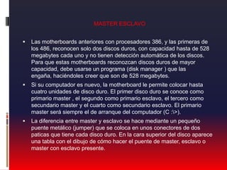 MASTER ESCLAVOLas motherboards anteriores con procesadores 386, y las primeras de los 486, reconocen solo dos discos duros, con capacidad hasta de 528 megabytes cada uno y no tienen detección automática de los discos. Para que estas motherboards reconozcan discos duros de mayor capacidad, debe usarse un programa (disk manager ) que las engaña, haciéndoles creer que son de 528 megabytes. Si su computador es nuevo, la motherboard le permite colocar hasta cuatro unidades de disco duro. El primer disco duro se conoce como primario master , el segundo como primario esclavo, el tercero como secundario master y el cuarto como secundario esclavo. El primario master será siempre el de arranque del computador (C :\>).La diferencia entre master y esclavo se hace mediante un pequeño puente metálico (jumper) que se coloca en unos conectores de dos paticas que tiene cada disco duro. En la cara superior del disco aparece una tabla con el dibujo de cómo hacer el puente de master, esclavo o master con esclavo presente.