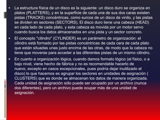 La estructura física de un disco es la siguiente: un disco duro se organiza en platos (PLATTERS), y en la superficie de cada una de sus dos caras existen pistas (TRACKS) concéntricas, como surcos de un disco de vinilo, y las pistas se dividen en sectores (SECTORS). El disco duro tiene una cabeza (HEAD) en cada lado de cada plato, y esta cabeza es movida por un motor servo cuando busca los datos almacenados en una pista y un sector concreto.El concepto "cilindro" (CYLINDER) es un parámetro de organización: el cilindro está formado por las pistas concéntricas de cada cara de cada plato que están situadas unas justo encima de las otras, de modo que la cabeza no tiene que moverse para acceder a las diferentes pistas de un mismo cilindro.En cuanto a organización lógica, cuando damos formato lógico (el físico, o a bajo nivel, viene hecho de fábrica y no es recomendable hacerlo de nuevo, excepto en casos excepcionales, pues podría dejar inutilizado el disco) lo que hacemos es agrupar los sectores en unidades de asignación ( CLUSTERS) que es donde se almacenan los datos de manera organizada. Cada unidad de asignación sólo puede ser ocupado por un archivo (nunca dos diferentes), pero un archivo puede ocupar más de una unidad de asignación.