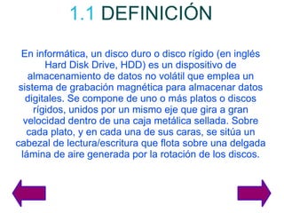 1.1   DEFINICIÓN En informática, un disco duro o disco rígido (en inglés Hard Disk Drive, HDD) es un dispositivo de almacenamiento de datos no volátil que emplea un sistema de grabación magnética para almacenar datos digitales. Se compone de uno o más platos o discos rígidos, unidos por un mismo eje que gira a gran velocidad dentro de una caja metálica sellada. Sobre cada plato, y en cada una de sus caras, se sitúa un cabezal de lectura/escritura que flota sobre una delgada lámina de aire generada por la rotación de los discos. 
