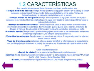 1.2   CARACTERÍSTICAS Las características que se deben tener en cuenta en un disco duro son: -Tiempo medio de acceso : Tiempo medio que tarda la aguja en situarse en la pista y el sector deseado; es la suma del Tiempo medio de búsqueda (situarse en la pista), Tiempo de lectura/escritura y la Latencia media (situarse en el sector). -Tiempo medio de búsqueda:  Tiempo medio que tarda la aguja en situarse en la pista deseada; es la mitad del tiempo empleado por la aguja en ir desde la pista más periférica hasta la más central del disco. -Tiempo de lectura/escritura:  Tiempo medio que tarda el disco en leer o escribir nueva información: Depende de la cantidad de información que se quiere leer o escribir, el tamaño de bloque, el número de cabezales, el tiempo por vuelta y la cantidad de sectores por pista. -Latencia media:  Tiempo medio que tarda la aguja en situarse en el sector deseado; es la mitad del tiempo empleado en una rotación completa del disco. -Velocidad de rotación:  Revoluciones por minuto de los platos. A mayor velocidad de rotación, menor latencia media. -Tasa de transferencia:  Velocidad a la que puede transferir la información a la computadora una vez la aguja está situada en la pista y sector correctos. Puede ser velocidad sostenida o de pico. Otras características son: -Caché de pista:  Es una memoria tipo Flash dentro del disco duro. -Interfaz:  Medio de comunicación entre el disco duro y la computadora. Puede ser IDE/ATA, SCSI, SATA, USB, Firewire, Serial Attached SCSI -Landz:  Zona sobre las que aparcan las cabezas una vez se apaga la computadora. 