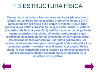 1.3   ESTRUCTURA FÍSICA Dentro de un disco duro hay uno o varios discos (de aluminio o cristal) concéntricos llamados platos (normalmente entre 2 y 4, aunque pueden ser hasta 6 ó 7 según el modelo), y que giran todos a la vez sobre el mismo eje, al que están unidos. El cabezal (dispositivo de lectura y escritura) está formado por un conjunto de brazos paralelos a los platos, alineados verticalmente y que también se desplazan de forma simultánea, en cuya punta están las cabezas de lectura/escritura. Por norma general hay una cabeza de lectura/escritura para cada superficie de cada plato. Los cabezales pueden moverse hacia el interior o el exterior de los platos, lo cual combinado con la rotación de los mismos permite que los cabezales puedan alcanzar cualquier posición de la superficie de los platos. 