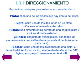 1.3.1   DIRECCIONAMIENTO Hay varios conceptos para referirse a zonas del disco: -  Plato:  cada uno de los discos que hay dentro del disco duro. - Cara:  cada uno de los dos lados de un plato. - Cabeza: número de cabezales. - Pistas:  una circunferencia dentro de una cara; la pista 0 está en el borde exterior. - Cilindro:  conjunto de varias pistas; son todas las circunferencias que están alineadas verticalmente (una de cada cara). - Sector:  cada una de las divisiones de una pista. El tamaño del sector no es fijo, siendo el estándar actual 512 bytes, aunque próximamente serán 4 KiB. 