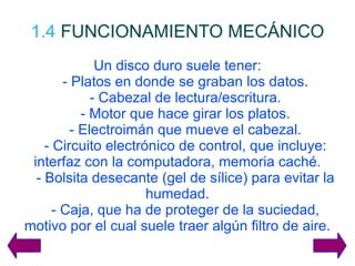 1.4   FUNCIONAMIENTO MECÁNICO Un disco duro suele tener: - Platos en donde se graban los datos. - Cabezal de lectura/escritura. - Motor que hace girar los platos. - Electroimán que mueve el cabezal. - Circuito electrónico de control, que incluye: interfaz con la computadora, memoria caché. - Bolsita desecante (gel de sílice) para evitar la humedad. - Caja, que ha de proteger de la suciedad, motivo por el cual suele traer algún filtro de aire. 