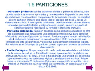 1.5   PARTICIONES - Partición primaria:  Son las divisiones crudas o primarias del disco, solo puede haber 4 de éstas o 3 primarias y una extendida. Depende de una tabla de particiones. Un disco físico completamente formateado consiste, en realidad, de una partición primaria que ocupa todo el espacio del disco y posee un sistema de archivos. A este tipo de particiones, prácticamente cualquier sistema operativo puede detectarlas y asignarles una unidad, siempre y cuando el sistema operativo reconozca su formato (sistema de archivos). - Partición extendida:  También conocida como partición secundaria es otro tipo de partición que actúa como una partición primaria; sirve para contener infinidad de unidades lógicas en su interior. Fue ideada para romper la limitación de 4 particiones primarias en un solo disco físico. Solo puede existir una partición de este tipo por disco, y solo sirve para contener particiones lógicas. Por lo tanto, es el único tipo de partición que no soporta un sistema de archivos directamente. - Partición lógica:  Ocupa una porción de la partición extendida o la totalidad de la misma, la cual se ha formateado con un tipo específico de sistema de archivos (FAT32, NTFS, ext2,...) y se le ha asignado una unidad, así el sistema operativo reconoce las particiones lógicas o su sistema de archivos. Puede haber un máximo de 23 particiones lógicas en una partición extendida. Linux impone un máximo de 15, incluyendo las 4 primarias, en discos SCSI y en discos IDE 8963 . 