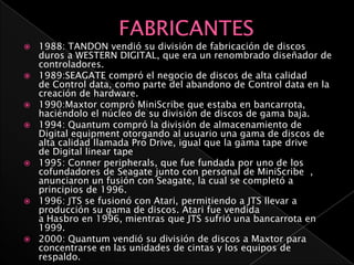    1988: TANDON vendió su división de fabricación de discos
    duros a WESTERN DIGITAL, que era un renombrado diseñador de
    controladores.
   1989:SEAGATE compró el negocio de discos de alta calidad
    de Control data, como parte del abandono de Control data en la
    creación de hardware.
   1990:Maxtor compró MiniScribe que estaba en bancarrota,
    haciéndolo el núcleo de su división de discos de gama baja.
   1994: Quantum compró la división de almacenamiento de
    Digital equipment otorgando al usuario una gama de discos de
    alta calidad llamada Pro Drive, igual que la gama tape drive
    de Digital linear tape
   1995: Conner peripherals, que fue fundada por uno de los
    cofundadores de Seagate junto con personal de MiniScribe ,
    anunciaron un fusión con Seagate, la cual se completó a
    principios de 1996.
   1996: JTS se fusionó con Atari, permitiendo a JTS llevar a
    producción su gama de discos. Atari fue vendida
    a Hasbro en 1996, mientras que JTS sufrió una bancarrota en
    1999.
   2000: Quantum vendió su división de discos a Maxtor para
    concentrarse en las unidades de cintas y los equipos de
    respaldo.
 
