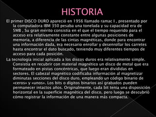 El primer DISCO DURO apareció en 1956 llamado ramac I , presentado por
    la computadora IBM 350 pesaba una tonelada y su capacidad era de
    5MB , Su gran mérito consistía en el que el tiempo requerido para el
    acceso era relativamente constante entre algunas posiciones de
    memoria, a diferencia de las cintas magnéticas, donde para encontrar
    una información dada, era necesario enrollar y desenrollar los carretes
    hasta encontrar el dato buscado, teniendo muy diferentes tiempos de
    acceso para cada posición.
La tecnología inicial aplicada a los discos duros era relativamente simple.
    Consistía en recubrir con material magnético un disco de metal que era
    formateado en pistas concéntricas, que luego eran divididas en
    sectores. El cabezal magnético codificaba información al magnetizar
    diminutas secciones del disco duro, empleando un código binario de
    «ceros» y «unos». Los bits o dígitos binarios así grabados pueden
    permanecer intactos años. Originalmente, cada bit tenía una disposición
    horizontal en la superficie magnética del disco, pero luego se descubrió
    cómo registrar la información de una manera más compacta.
 