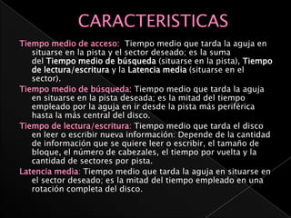 Tiempo medio de acceso: Tiempo medio que tarda la aguja en
   situarse en la pista y el sector deseado; es la suma
   del Tiempo medio de búsqueda (situarse en la pista), Tiempo
   de lectura/escritura y la Latencia media (situarse en el
   sector).
Tiempo medio de búsqueda: Tiempo medio que tarda la aguja
   en situarse en la pista deseada; es la mitad del tiempo
   empleado por la aguja en ir desde la pista más periférica
   hasta la más central del disco.
Tiempo de lectura/escritura: Tiempo medio que tarda el disco
   en leer o escribir nueva información: Depende de la cantidad
   de información que se quiere leer o escribir, el tamaño de
   bloque, el número de cabezales, el tiempo por vuelta y la
   cantidad de sectores por pista.
Latencia media: Tiempo medio que tarda la aguja en situarse en
   el sector deseado; es la mitad del tiempo empleado en una
   rotación completa del disco.
 