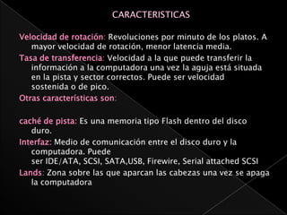 Velocidad de rotación: Revoluciones por minuto de los platos. A
   mayor velocidad de rotación, menor latencia media.
Tasa de transferencia: Velocidad a la que puede transferir la
   información a la computadora una vez la aguja está situada
   en la pista y sector correctos. Puede ser velocidad
   sostenida o de pico.
Otras características son:

caché de pista: Es una memoria tipo Flash dentro del disco
   duro.
Interfaz: Medio de comunicación entre el disco duro y la
   computadora. Puede
   ser IDE/ATA, SCSI, SATA,USB, Firewire, Serial attached SCSI
Lands: Zona sobre las que aparcan las cabezas una vez se apaga
   la computadora
 