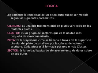 Lógicamente la capacidad de un disco duro puede ser medida
   según los siguientes parámetros..

CILINDRO: Es una pila tridimensional de pistas verticales de los
   múltiples platos.
CLUSTER: Es un grupo de sectores que es la unidad más
   pequeña de almacenamiento.
PISTA: Es la trayectoria circular trazada a través de la superficie
   circular del plato de un disco por la cabeza de lectura /
   escritura. Cada pista está formada por uno o más Cluster.
SECTOR: Es la unidad básica de almacenamiento de datos sobre
   discos duros.
 