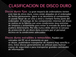 Discos duros fijos: La gran mayoría de ordenadores tienen
  este tipo de disco duro, estos están alojados en el ordenador
  de forma permanente, (pero si se desmonta el componente,
  se puede llevar de un sitio a otro) y siempre forma parte del
  ordenador. El montaje de los componentes internos del disco
  se realiza en la fábrica con unas condiciones muy estrictas
  de limpieza y aislamiento para evitar la entrada de polvo que
  pudiera deteriorarlo. Por ello nunca debe abrirse la carcasa
  de protección de un disco duro excepto por el personal
  técnico en la condiciones adecuadas

Discos duros extraíbles o removibles: Pueden ser
  retirados del PC en el momento en que
  se desee, pudiéndose transportar de manera muy sencilla a
  otro, Estos discos generalmente se utilizan para realizar
  copias de seguridad o para transportar grandes cantidades
  de información
 