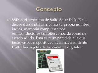    SSD es el acrónimo de Solid State Disk. Estos
    discos duros utilizan, como su propio nombre
    indica, memoria compuesta por
    semiconductores también conocida como de
    estado sólido. Esta es muy parecida a la que
    incluyen los dispositivos de almacenamiento
    USB y las tarjetas de las cámaras digitales.
 