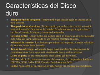 Características del Disco
duro
   Tiempo medio de búsqueda: Tiempo medio que tarda la aguja en situarse en la
    pista deseada.
   Tiempo de lectura/escritura: Tiempo medio que tarda el disco en leer o escribir
    nueva información: Depende de la cantidad de información que se quiere leer o
    escribir, el tamaño de bloque, el número de cabezales.
   Latencia media: Tiempo medio que tarda la aguja en situarse en el sector deseado;
    es la mitad del tiempo empleado en una rotación completa del disco.
   Velocidad de rotación: Revoluciones por minuto de los platos. A mayor velocidad
    de rotación, menor latencia media.
   Tasa de transferencia: Velocidad a la que puede transferir la información a la
    computadora una vez la aguja está situada en la pista y sector correctos.
   Caché de pista: Es una memoria tipo Flash dentro del disco duro.
   Interfaz: Medio de comunicación entre el disco duro y la computadora. Puede ser
    IDE/ATA, SCSI, SATA, USB, Firewire, Serial Attached SCSI
   Landz: Zona sobre las que aparcan las cabezas una vez se apaga la computadora.
 